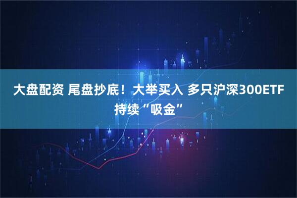 大盘配资 尾盘抄底！大举买入 多只沪深300ETF持续“吸金”