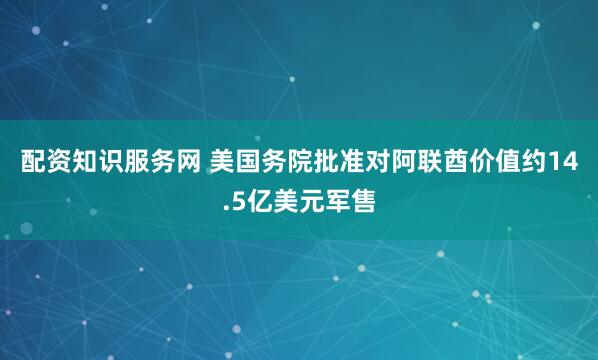 配资知识服务网 美国务院批准对阿联酋价值约14.5亿美元军售