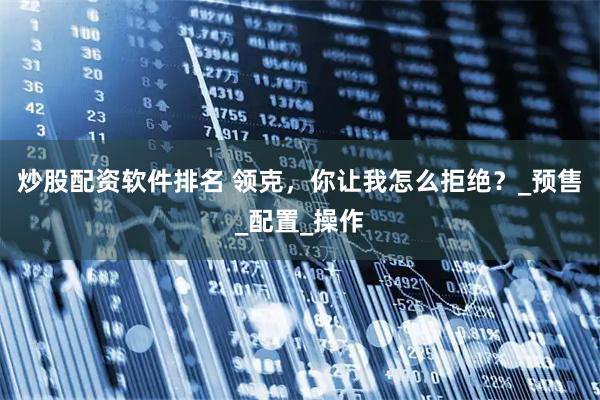 炒股配资软件排名 领克，你让我怎么拒绝？_预售_配置_操作