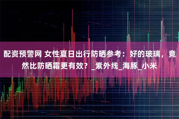 配资预警网 女性夏日出行防晒参考：好的玻璃，竟然比防晒霜更有效？_紫外线_海豚_小米