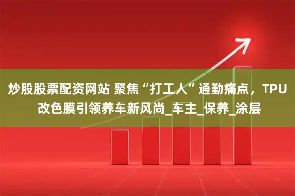 炒股股票配资网站 聚焦“打工人”通勤痛点，TPU 改色膜引领养车新风尚_车主_保养_涂层