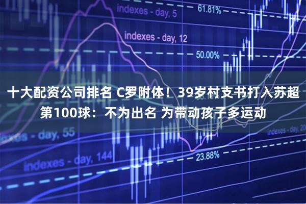 十大配资公司排名 C罗附体！39岁村支书打入苏超第100球：不为出名 为带动孩子多运动