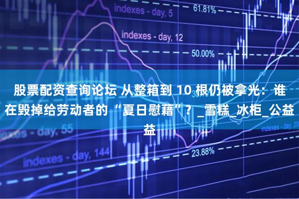 股票配资查询论坛 从整箱到 10 根仍被拿光：谁在毁掉给劳动者的 “夏日慰藉”？_雪糕_冰柜_公益