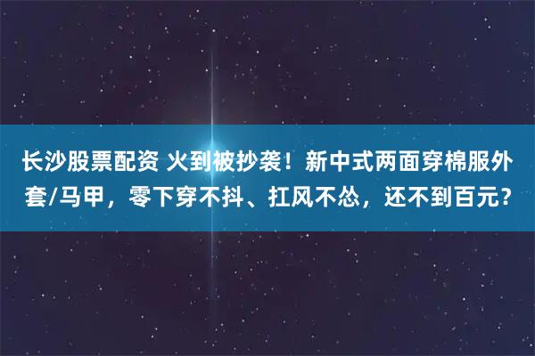 长沙股票配资 火到被抄袭！新中式两面穿棉服外套/马甲，零下穿不抖、扛风不怂，还不到百元？